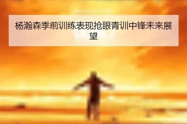 杨瀚森季前训练表现抢眼青训中锋未来展望